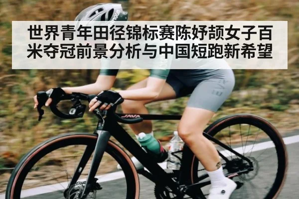 世界青年田径锦标赛陈妤颉女子百米夺冠前景分析与中国短跑新希望