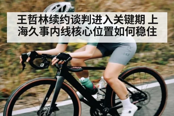 王哲林续约谈判进入关键期 上海久事内线核心位置如何稳住