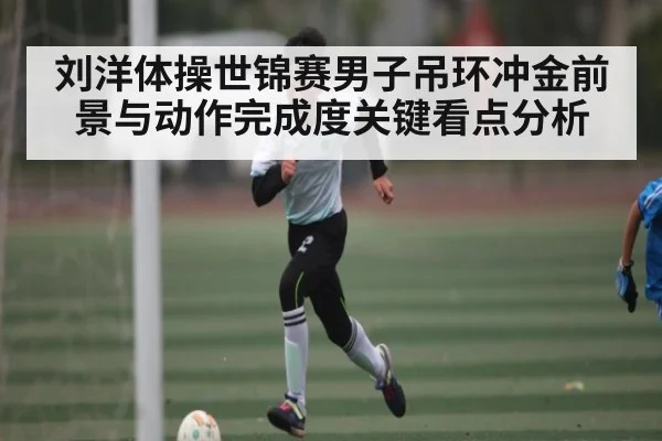 刘洋体操世锦赛男子吊环冲金前景与动作完成度关键看点分析